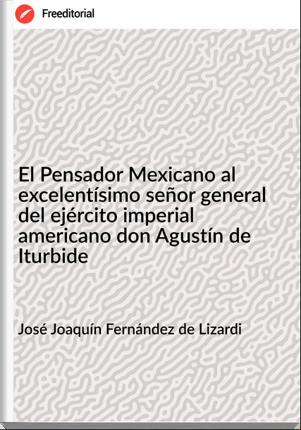 José Joaquín Fernández de Lizardi El Pensador Mexicano al excelentísimo señor general del ejército imperial americano don Agustín de Iturbide
