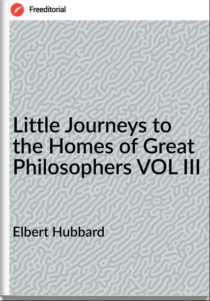Elbert Hubbard - Little Journeys to the Homes of Great Philosophers VOL III