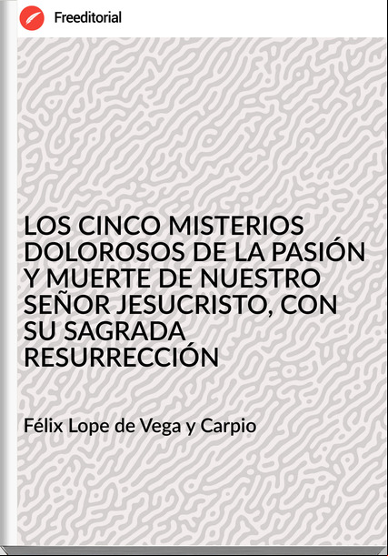 Félix Lope de Vega y Carpio - LOS CINCO MISTERIOS DOLOROSOS DE LA PASIÓN Y MUERTE DE NUESTRO SEÑOR JESUCRISTO, CON SU SAGRADA RESURRECCIÓN