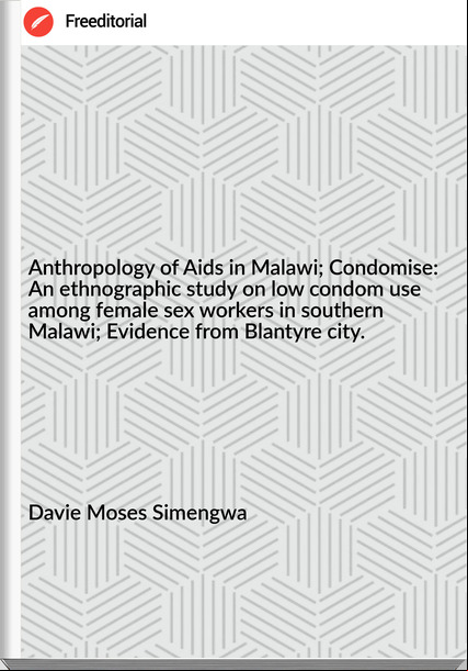 Davie Moses Simengwa Anthropology of Aids in Malawi; Condomise: An ethnographic study on low condom use among female sex workers in southern Malawi; Evidence from Blantyre city.