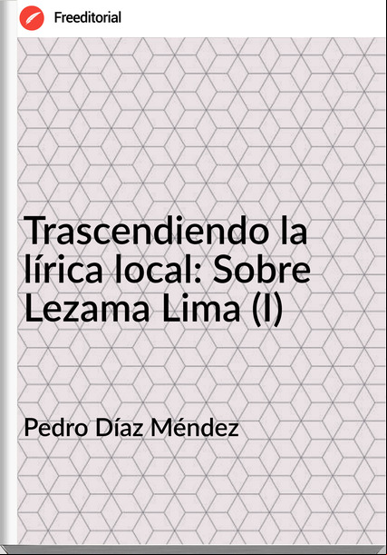 Pedro Díaz Méndez  - Trascendiendo la lírica local: Sobre Lezama Lima (I)